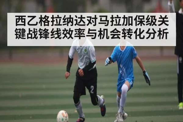 西乙格拉纳达对马拉加保级关键战锋线效率与机会转化分析