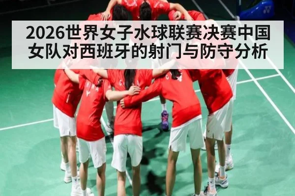 2026世界女子水球联赛决赛中国女队对西班牙的射门与防守分析